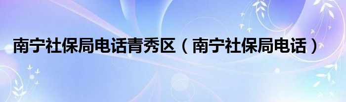 南宁社保局电话青秀区（南宁社保局电话）