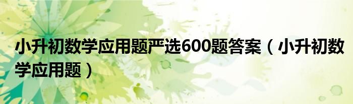 小升初数学应用题严选600题答案（小升初数学应用题）