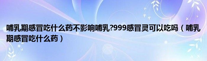 哺乳期感冒吃什么药不影响哺乳?999感冒灵可以吃吗（哺乳期感冒吃什么药）