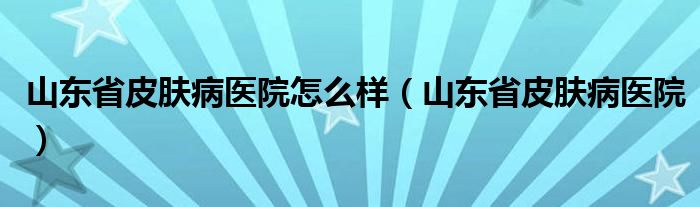 山东省皮肤病医院怎么样（山东省皮肤病医院）