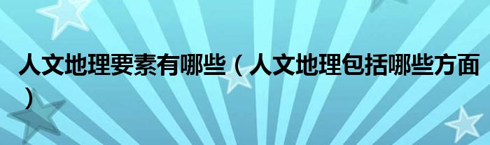 人文地理要素有哪些（人文地理包括哪些方面）