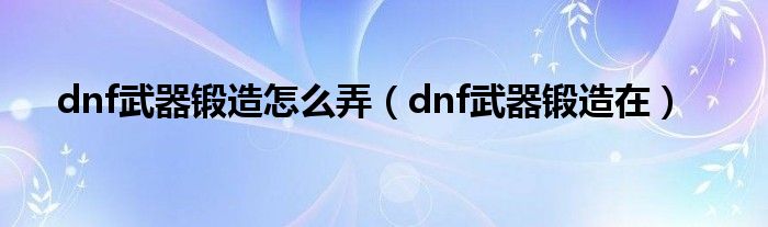 dnf武器锻造怎么弄（dnf武器锻造在）