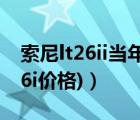 索尼lt26ii当年价格（索尼lt26i报价(索尼lt26i价格)）