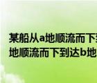 某船从a地顺流而下到达b地然后逆流返回到c码头（某船从a地顺流而下到达b地）