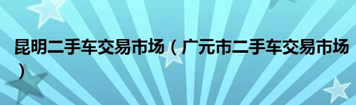 昆明二手车交易市场（广元市二手车交易市场）