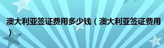 澳大利亚签证费用多少钱（澳大利亚签证费用）