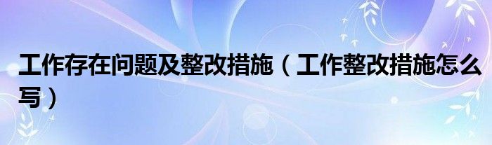 工作存在问题及整改措施（工作整改措施怎么写）