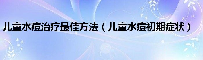 儿童水痘治疗最佳方法（儿童水痘初期症状）