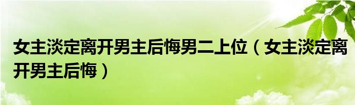 女主淡定离开男主后悔男二上位（女主淡定离开男主后悔）