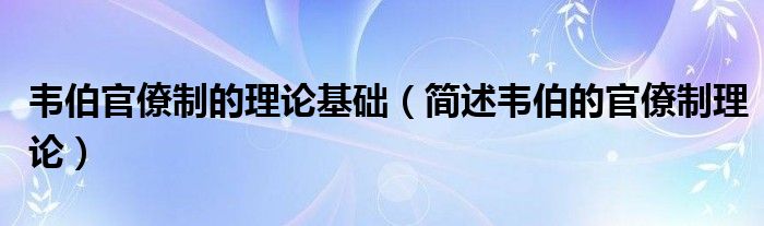 韦伯官僚制的理论基础（简述韦伯的官僚制理论）