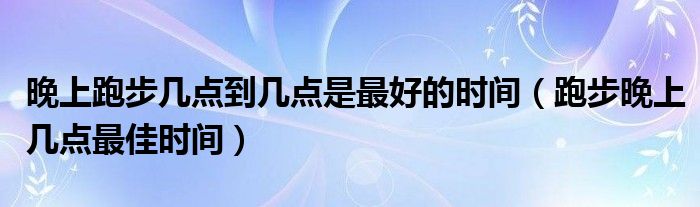 晚上跑步几点到几点是最好的时间（跑步晚上几点最佳时间）