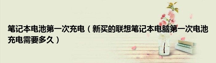 笔记本电池第一次充电（新买的联想笔记本电脑第一次电池充电需要多久）