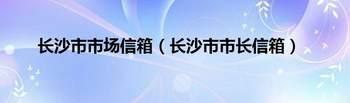 长沙市市场信箱（长沙市市长信箱）