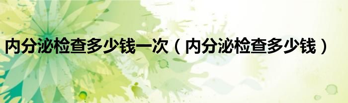 内分泌检查多少钱一次（内分泌检查多少钱）