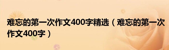 难忘的第一次作文400字精选（难忘的第一次作文400字）