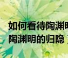 如何看待陶渊明的归隐行为400字（如何看待陶渊明的归隐）