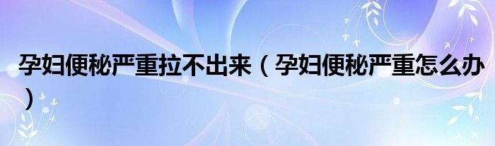 孕妇便秘严重拉不出来（孕妇便秘严重怎么办）