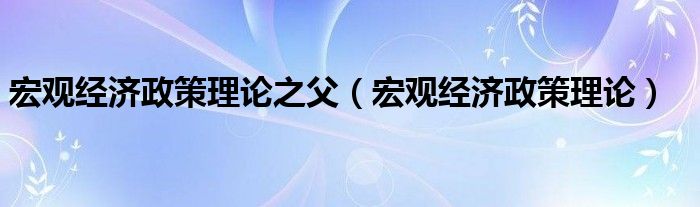 宏观经济政策理论之父（宏观经济政策理论）