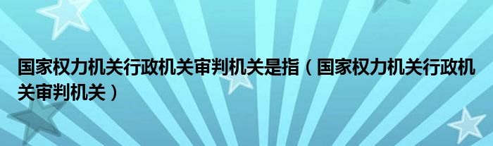 国家权力机关行政机关审判机关是指（国家权力机关行政机关审判机关）