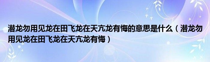 潜龙勿用见龙在田飞龙在天亢龙有悔的意思是什么（潜龙勿用见龙在田飞龙在天亢龙有悔）