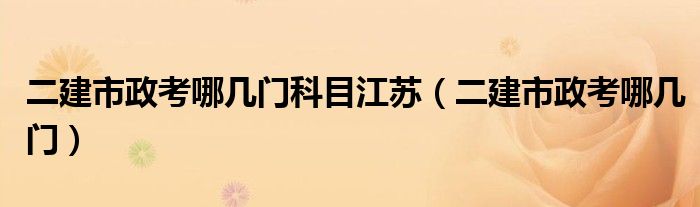 二建市政考哪几门科目江苏（二建市政考哪几门）