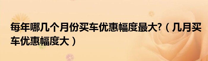 每年哪几个月份买车优惠幅度最大?（几月买车优惠幅度大）