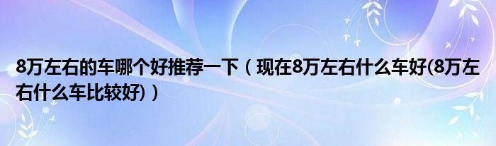 8万左右的车哪个好推荐一下（现在8万左右什么车好(8万左右什么车比较好)）