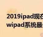 2019ipad现在最新系统多少（newipad(newipad系统最多更新到多少)）