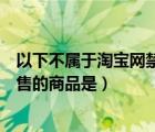 以下不属于淘宝网禁止销售的商品是（以下不属于淘宝网禁售的商品是）