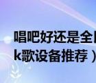 唱吧好还是全民k歌好（唱吧vs全民k歌,手机k歌设备推荐）