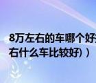 8万左右的车哪个好推荐一下（现在8万左右什么车好(8万左右什么车比较好)）