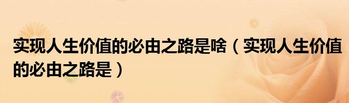 实现人生价值的必由之路是啥（实现人生价值的必由之路是）