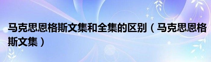 马克思恩格斯文集和全集的区别（马克思恩格斯文集）