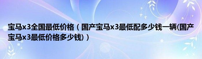 宝马x3全国最低价格（国产宝马x3最低配多少钱一辆(国产宝马x3最低价格多少钱)）