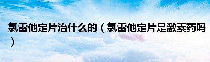 氯雷他定片治什么的（氯雷他定片是激素药吗）