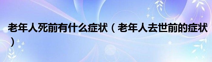 老年人死前有什么症状（老年人去世前的症状）