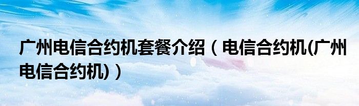 广州电信合约机套餐介绍（电信合约机(广州电信合约机)）