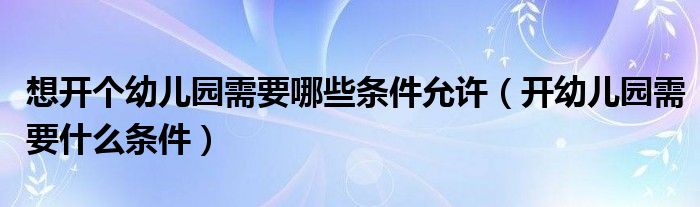 想开个幼儿园需要哪些条件允许（开幼儿园需要什么条件）