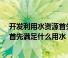 开发利用水资源首先满足什么用水?（开发利用水资源应当首先满足什么用水）