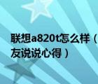 联想a820t怎么样（联想A820T手机怎么样求真实使用的朋友说说心得）