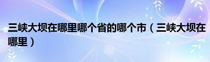 三峡大坝在哪里哪个省的哪个市（三峡大坝在哪里）