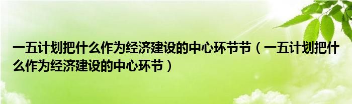 一五计划把什么作为经济建设的中心环节节（一五计划把什么作为经济建设的中心环节）