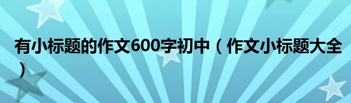 有小标题的作文600字初中（作文小标题大全）