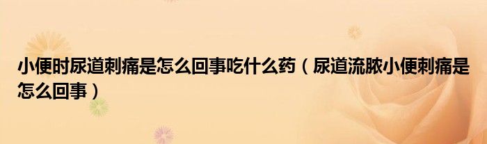 小便时尿道刺痛是怎么回事吃什么药（尿道流脓小便刺痛是怎么回事）