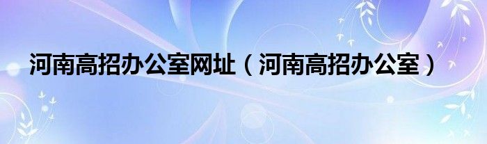 河南高招办公室网址（河南高招办公室）