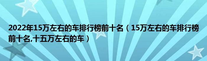 2022年15万左右的车排行榜前十名（15万左右的车排行榜前十名,十五万左右的车）