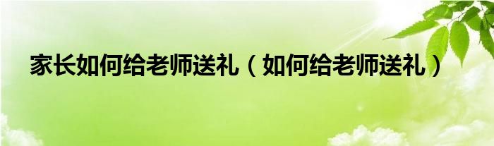 家长如何给老师送礼（如何给老师送礼）