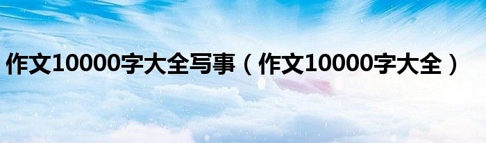 作文10000字大全写事（作文10000字大全）