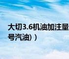 大切3.6机油加注量（大切3.6加什么号油(3.6大切加什么标号汽油)）