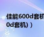 佳能600d套机镜头型号（600d套机(佳能600d套机)）